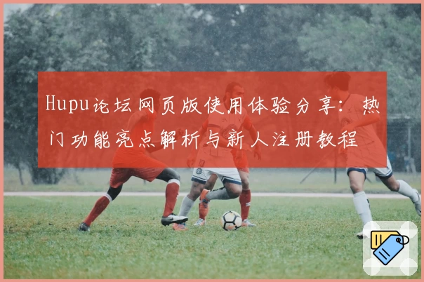 Hupu论坛网页版使用体验分享：热门功能亮点解析与新人注册教程