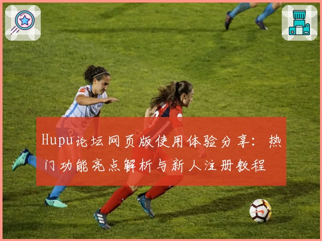 Hupu论坛网页版使用体验分享：热门功能亮点解析与新人注册教程