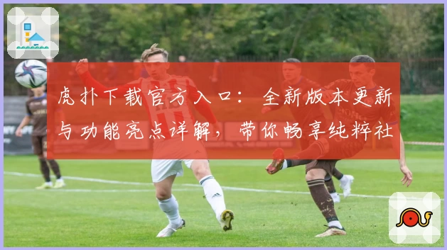 虎扑下载官方入口：全新版本更新与功能亮点详解，带你畅享纯粹社区体验