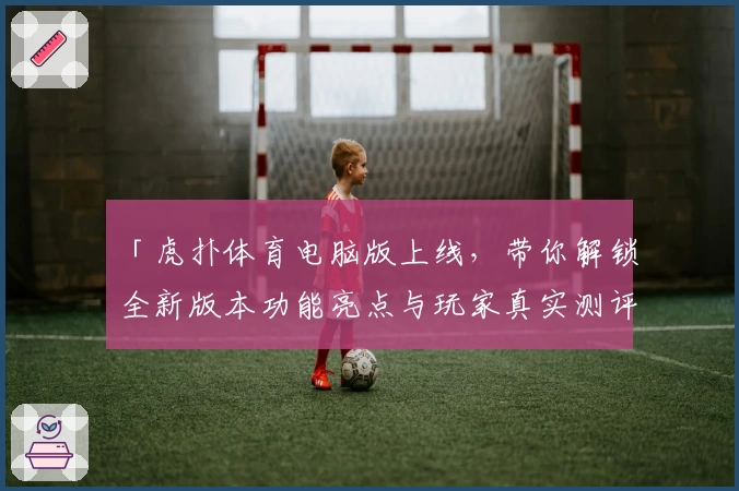 「虎扑体育电脑版上线，带你解锁全新版本功能亮点与玩家真实测评」
