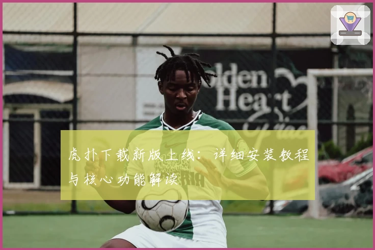 虎扑下载新版上线：详细安装教程与核心功能解读