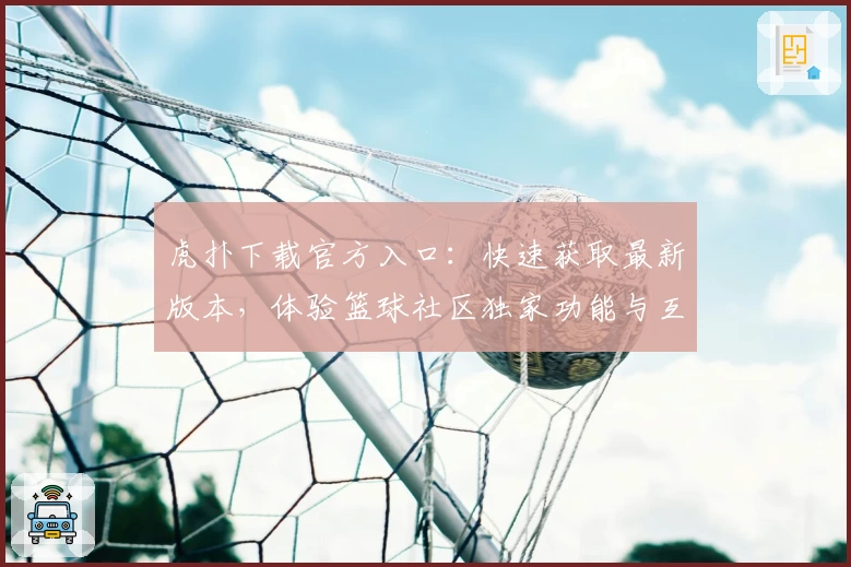 虎扑下载官方入口:快速获取最新版本,体验篮球社区独家功能与互动魅力