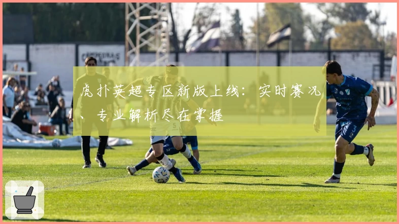 虎扑英超专区新版上线：实时赛况、专业解析尽在掌握