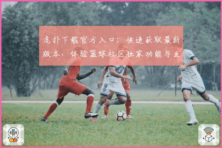 虎扑下载官方入口:快速获取最新版本,体验篮球社区独家功能与互动魅力