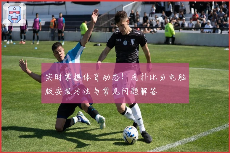 实时掌握体育动态!虎扑比分电脑版安装方法与常见问题解答