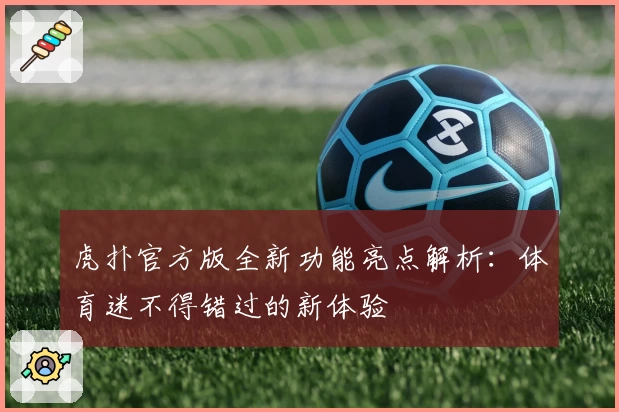 虎扑官方版全新功能亮点解析:体育迷不得错过的新体验