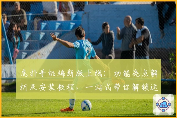 虎扑手机端新版上线：功能亮点解析及安装教程，一站式带你解锁运动迷的专属社区