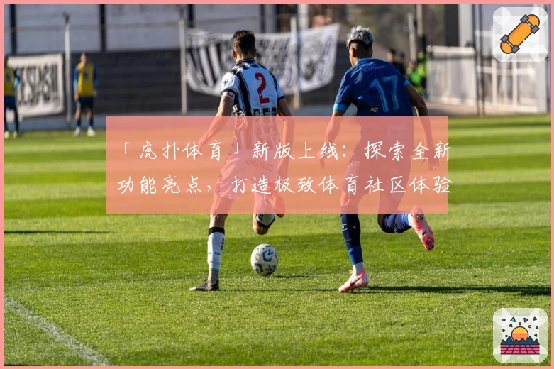 「虎扑体育」新版上线：探索全新功能亮点，打造极致体育社区体验