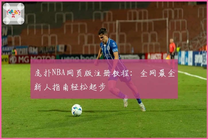 虎扑NBA网页版注册教程：全网最全新人指南轻松起步