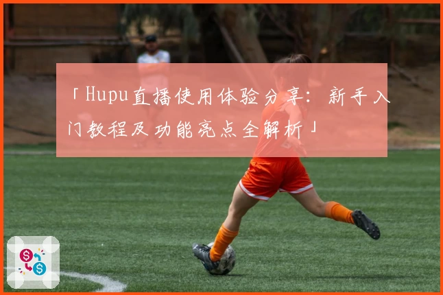 「Hupu直播使用体验分享：新手入门教程及功能亮点全解析」