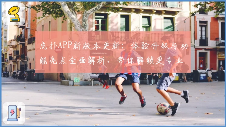 虎扑APP新版本更新：体验升级与功能亮点全面解析，带你解锁更专业的体育互动平台