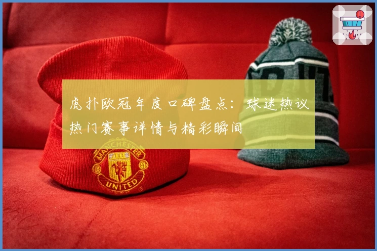 虎扑欧冠年度口碑盘点：球迷热议热门赛事详情与精彩瞬间