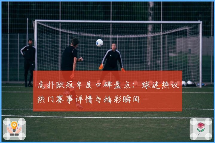 虎扑欧冠年度口碑盘点：球迷热议热门赛事详情与精彩瞬间