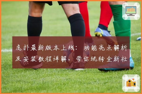 虎扑最新版本上线：功能亮点解析及安装教程详解，带你玩转全新社区体验
