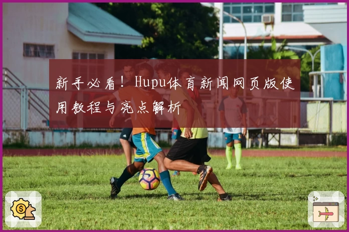 新手必看！Hupu体育新闻网页版使用教程与亮点解析