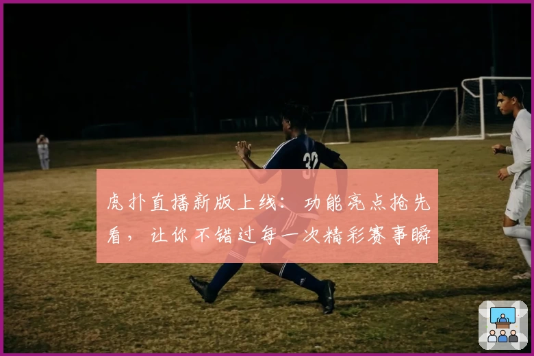 虎扑直播新版上线：功能亮点抢先看，让你不错过每一次精彩赛事瞬间