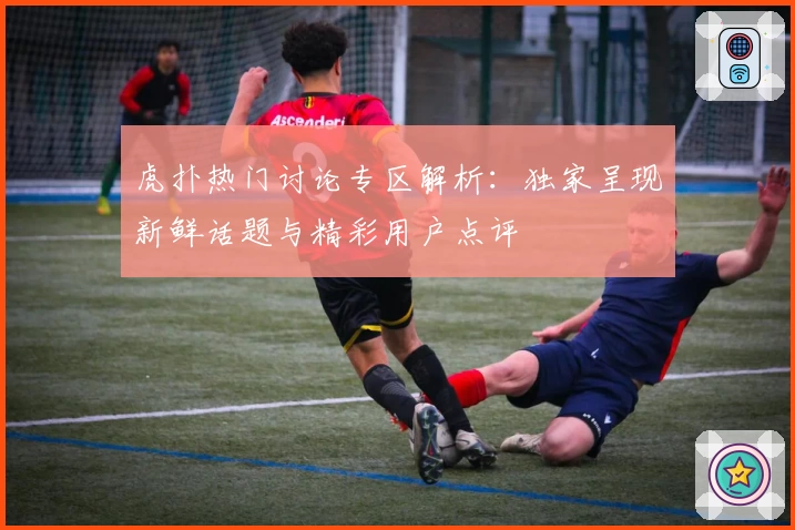 虎扑热门讨论专区解析:独家呈现新鲜话题与精彩用户点评