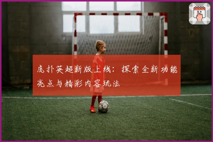虎扑英超新版上线：探索全新功能亮点与精彩内容玩法