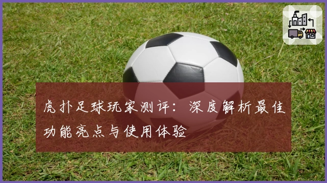 虎扑足球玩家测评：深度解析最佳功能亮点与使用体验