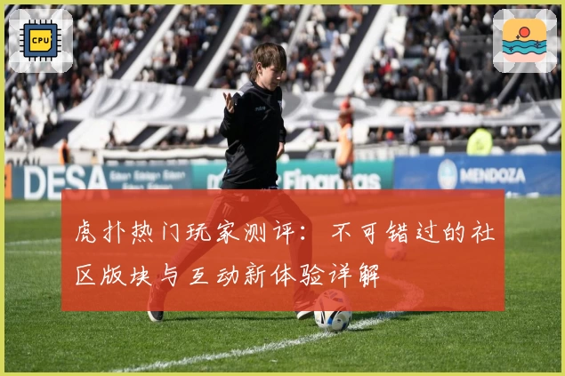 虎扑热门玩家测评：不可错过的社区版块与互动新体验详解