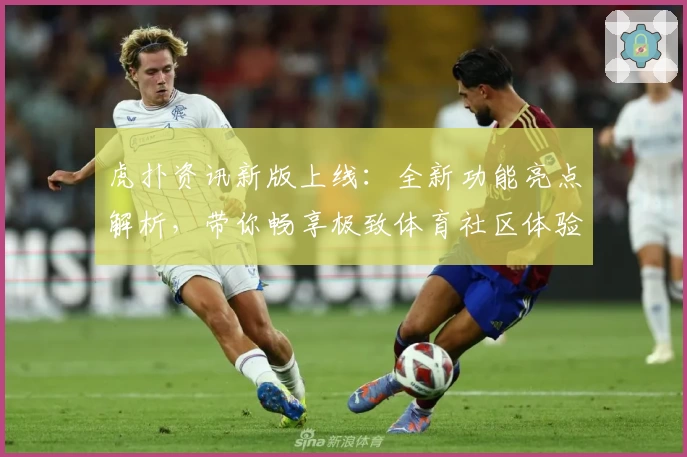 虎扑资讯新版上线：全新功能亮点解析，带你畅享极致体育社区体验