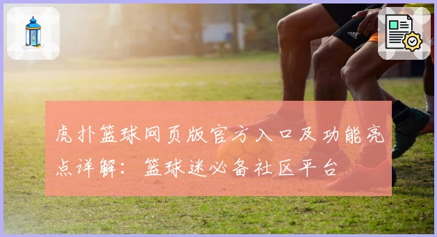 虎扑篮球网页版官方入口及功能亮点详解：篮球迷必备社区平台