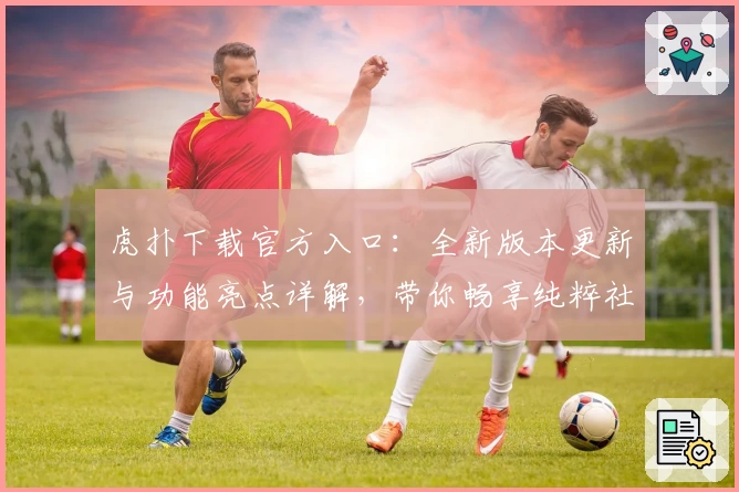 虎扑下载官方入口：全新版本更新与功能亮点详解，带你畅享纯粹社区体验