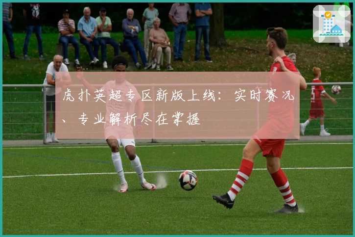 虎扑英超专区新版上线：实时赛况、专业解析尽在掌握