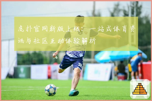 虎扑官网新版上线：一站式体育资讯与社区互动体验解析