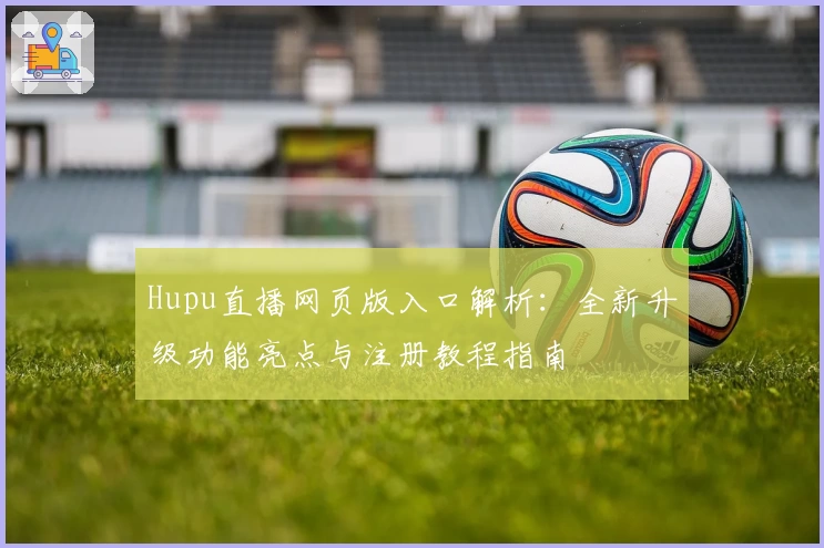 Hupu直播网页版入口解析:全新升级功能亮点与注册教程指南