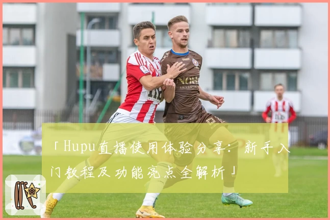 「Hupu直播使用体验分享：新手入门教程及功能亮点全解析」