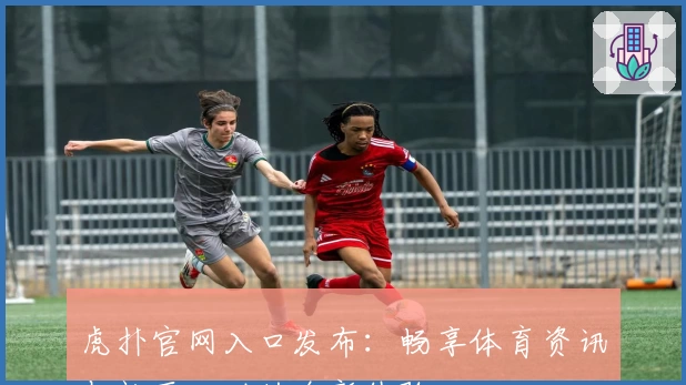 虎扑官网入口发布：畅享体育资讯与社区互动的全新体验